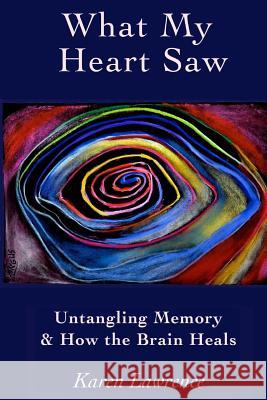 What My Heart Saw: Untangling Memory and How the Brain Heals Karen Lawrence 9780988447011