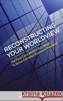 Reconstructing Your Worldview: The Four Core Beliefs You Need to Solve Complex Business Problems Bartley J. Madden 9780988596931 Learning What Works Inc.