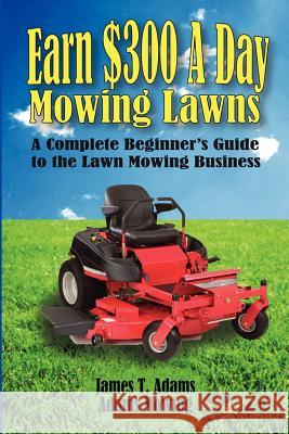 Earn $300 a Day Mowing Lawns: A Complete Beginner's Guide to the Lawn Mowing Business James T. Adams Karen Adams Steven J. Adams 9780988609907 Crane Creek Press