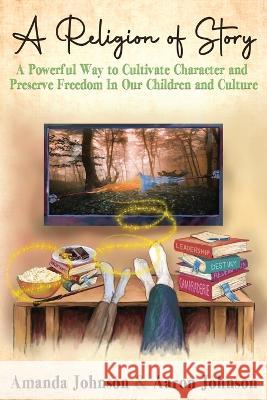 A Religion of Story: A Powerful Way to Cultivate Character and Preserve Freedom in Our Children and Culture Amanda Johnson Aaron Johnson Kate Herr 9780988780934 Saved by Story Publishing