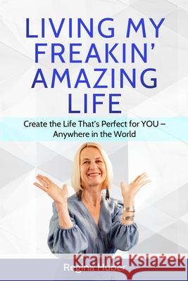 Living My Freakin' Amazing Life: Create the Life That's Perfect for YOU - Anywhere in the World Regina Huber 9780988921269