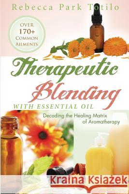 Therapeutic Blending With Essential Oil: Decoding the Healing Matrix of Aromatherapy Totilo, Rebecca Park 9780988958371 Rebecca at the Well Foundation