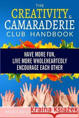 The Creativity & Camaraderie Club Handbook: Have More Fun, Live More Wholeheartedly, Encourage Each Other Mary Reilly Mathew 9780989092005