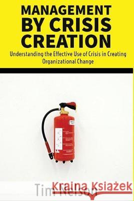 Management by Crisis Creation: Understanding the Effective Use of Crisis in Creating Organizational Change Tim Nelson 9780989250337 Wcg Press