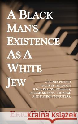A Black Man's Existence as a White Jew: An Unexpected Journey Through Race, Racism, Politics, Jazz Musicians, Judaism, and Detroit Mobsters Eric B Willis   9780989546607 Panoply House of Publishing LLC