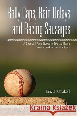Rally Caps, Rain Delays and Racing Sausages: A Baseball Fan's Quest to See the Game from a Seat in Every Ballpark Eric S. Kabakoff 9780989547208 Eric Kabakoff