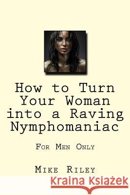 How to Turn Your Woman into a Raving Nymphomaniac: For Men Only Riley, Mike 9780989553278