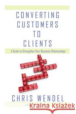 Converting Customers to Clients: A Guide to Strengthen Your Business Relationships Chris Wendel 9780989571401