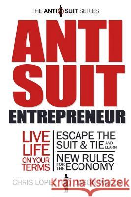 Anti Suit Entrepreneur: Live Life on Your Terms, Escape the Suit & Tie and Learn New Rules for the Economy Chris Lopez Jason Wells 9780989648301