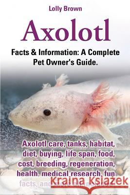 Axolotl. Axolotl Care, Tanks, Habitat, Diet, Buying, Life Span, Food, Cost, Breeding, Regeneration, Health, Medical Research, Fun Facts, and More All Lolly Brown 9780989658430 Nrb Publishing