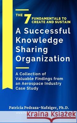 The 7 Fundamentals to Create and Sustain a Successful Knowledge Sharing Organization: A Collection of Valuable Findings from An Aerospace Industry Cas Patricia Pedraza-Nafziger 9780989904223 Geek Girl Publishing
