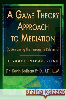 A Game Theory Approach to Mediation: Overcoming the Prisoner's Dilemma Dr Kevin Boileau 9780989930147