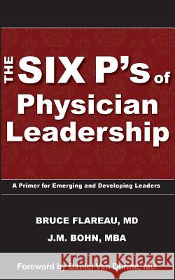 The Six P's of Physician Leadership: A Primer for Emerging and Developing Leaders Dr Bruce Flareau J. M. Bohn 9780989998109