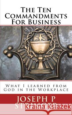 The Ten Commandments of Business: What I Learned from God in the Workplace Joseph P. Stringer 9780990330141