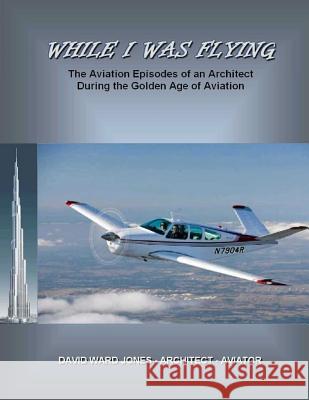 While I Was Flying: The Aviation Episodes of an Architect During the Golden Age of Aviation David Ward Jones 9780990447504 PCG Legacy
