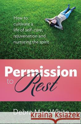 Permission to Rest: How to Cultivate Life of Self-Care, Rejuvination, and Nurturing the Spirit Debra Mae White 9780990452409