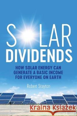 Solar Dividends: How Solar Energy Can Generate a Basic Income For Everyone on Earth Robert Stayton 9780990479239 Sandstone Publishing