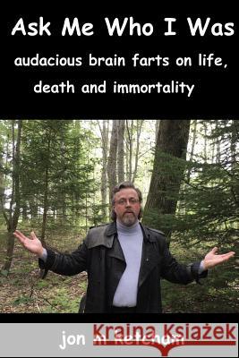 Ask Me Who I Was: audacious brain farts on life, death and immortality Ketcham, Jon M. 9780990551140 Abiyd Publishing Company