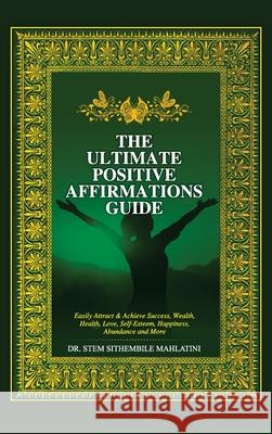 The Ultimate Positive Affirmations Guide: Easily attract and achieve Success, Wealth, health, Love, Self-Esteem, Happiness, abundance and More Stem Sithembile Mahlatini 9780990571827 Global Counseling & Coaching Services, Inc