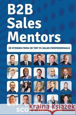 B2B Sales Mentors: 20 Stories from 20 Top 1% Sales Professionals Scott Ingram 9780990605973
