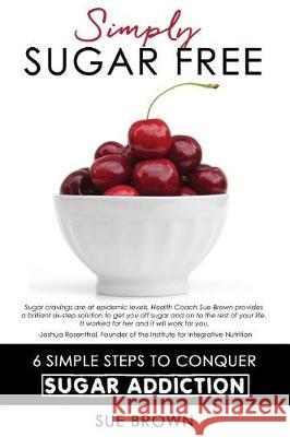 Simply Sugar Free: 6 Simple Steps to Conquer Sugar Addiction Sue Brown 9780990646242 Promoting Natural Health, LLC