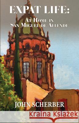 Expat Life: At Home in San Miguel de Allende John Scherber 9780990655183 San Miguel Allende Books