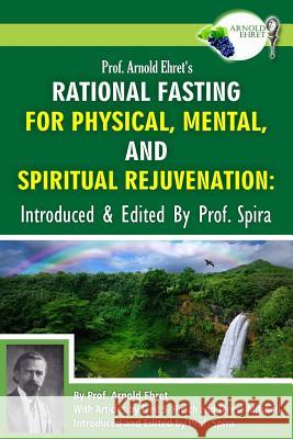 Prof. Arnold Ehret's Rational Fasting for Physical, Mental and Spiritual Rejuvenation: Introduced and Edited by Prof. Spira Arnold Ehret Prof Spira Prof Spira 9780990656425