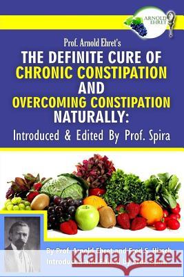 Prof. Arnold Ehret's the Definite Cure of Chronic Constipation and Overcoming Constipation Naturally: Introduced & Edited by Prof. Spira Arnold Ehret Fred S. Hirsch Prof Spira 9780990656432
