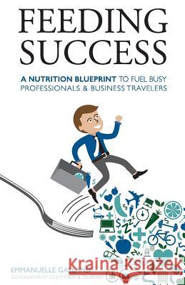 Feeding Success: A Nutrition Blueprint for Busy Professionals and Business Travelers MS Emmanuelle Galland 9780990680406 Goji Fitness LLC