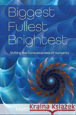 Biggest Fullest and Brightest: Shifting the Consciousness of Humanity Matthew Reynolds Brittnee Zwirn 9780990720133 Bolden Fields, LLC