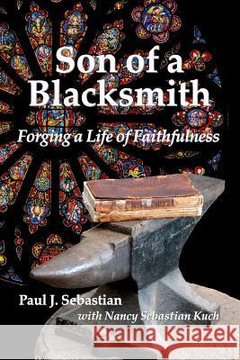 Son of a Blacksmith: Forging a Life of Faithfulness Paul J. Sebastian Nancy Sebastian Kuch 9780990733836