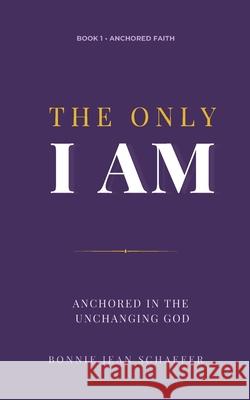 The Only I AM: Anchored In the Unchanging God Bonnie Jean Schaefer 9780990746379