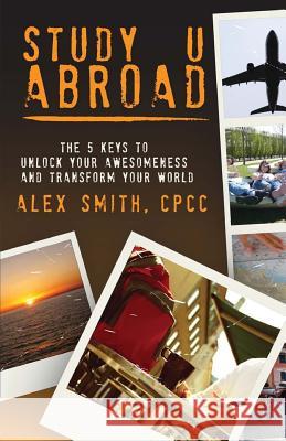 Study U Abroad: The 5 Keys to Unlock Your Awesomeness and Transform Your World Alex Smith Wayne South Smith Claudia Leidinger 9780990760818