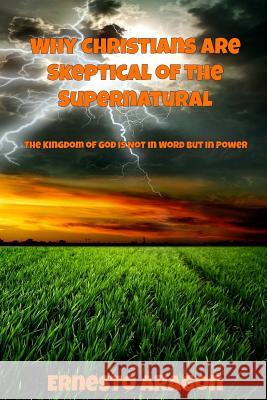 Why Christians Are Skeptical of the Supernatural: The Kingdom of God Is Not in Word But in Power Ernesto Aragon 9780990769743