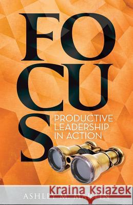 Focus: Productive Leadership in Action MS Ashley M. Martin 9780990770145 Wtl Press