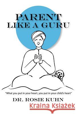 Parent Like a Guru: What You Put in Your Heart You Put In Your Child's Heart Kuhn, Rosie 9780990815150