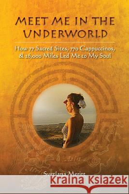 Meet Me in the Underworld: How 77 Sacred Sites, 770 Cappuccinos, and 26,000 Miles Led Me to My Soul Svetlana Meritt 9780990828419 Hypatia House