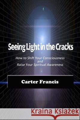 Seeing Light In the Cracks: How to Shift Your Consciousness and Raise Your Spiritual Awareness Francis, Carter 9780990911364 Sealofters Press, Incorporated