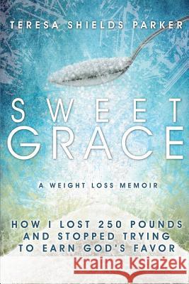 Sweet Grace: How I Lost 250 Pounds and Stopped Trying to Earn God's Favor Teresa Shields Parker 9780991001200 Write the Vision, Inc.