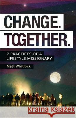 Change Together: Seven Practices of a Lifestyle Missionary Matt Whitlock 9780991111299