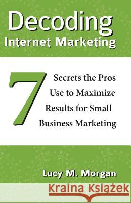 Decoding Internet Marketing: 7 Secrets The Pros Use To Maximize Results For Small Business Marketing Morgan, Lucy M. 9780991230808