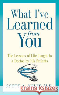 What I've Learned from You: The Lessons of Life Taught to a Doctor by His Patients Scott Kelly Paul McCarthy Karen Minster 9780991274307 Art Heals Media