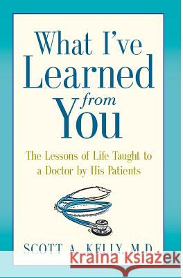 What I've Learned from You: The Lessons of Life Taught to a Doctor by His Patients Scott Kelly Paul McCarthy Karen Minster 9780991274321 Art Heals Media