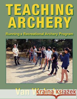 Teaching Archery: Running a Recreational Archery Instruction Program Van Webster 9780991332649 Watching Arrows Fly, LLC