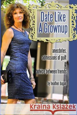 Date Like a Grownup: Anecdotes, Admissions of Guilt & Advice Between Friends Heather Dugan 9780991349302 Hdc Press