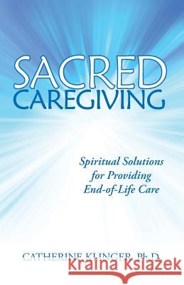 Sacred Caregiving: Spiritual Solutions for Providing End-Of-Life Care Catherine Klinge 9780991483525