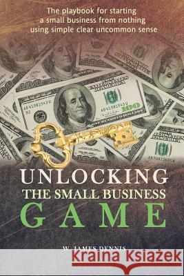 Unlocking the Small Business Game: The Playbook for Starting a Small Business from Nothing Using Simple Clear Uncommon Sense W. James Dennis 9780991558711 W. James Dennis