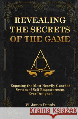 Revealing the Secrets of the Game: Exposing the Most Closely Guarded System of Self-Empowerment Ever Designed W. James Dennis 9780991558759
