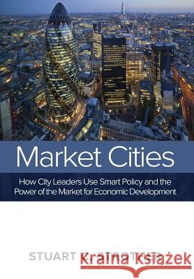 Market Cities: How City Leaders Use Smart Policy and the Power of the Market for Economic Development Stuart C. Strother 9780991607136 North American Business Press