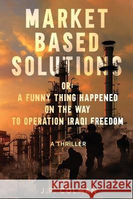 Market Based Solutions or: A Funny Thing Happened on the Way to Operation Iraqi Freedom Colman, Jp 9780991782543